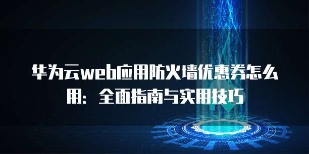 华为云web应用防火墙优惠券怎么用:全面指南与实用技巧