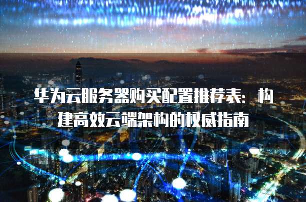 华为云服务器购买配置推荐表:构建高效云端架构的权威指南
