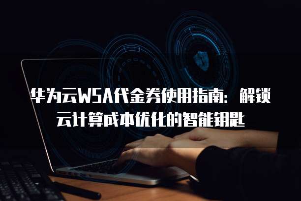 华为云WSA代金券使用指南:解锁云计算成本优化的智能钥匙