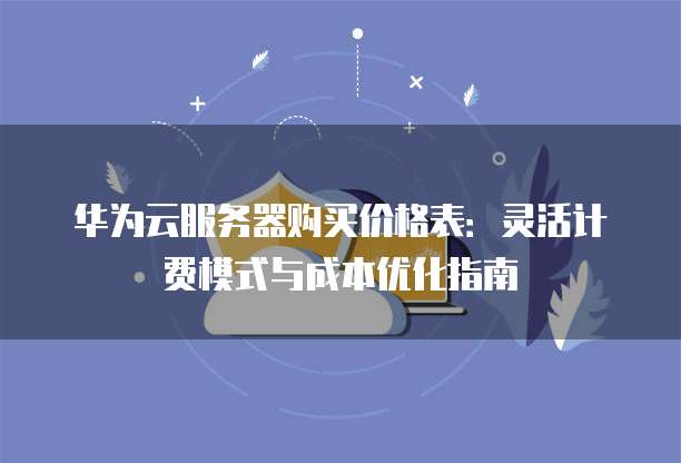 华为云服务器购买价格表:灵活计费模式与成本优化指南