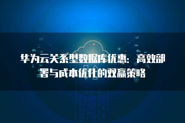 华为云关系型数据库优惠:高效部署与成本优化的双赢策略