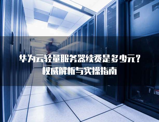 华为云轻量服务器续费是多少元?权威解析与实操指南