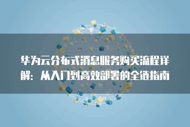 华为云分布式消息服务购买流程详解：从入门到高效部署的全链指南
