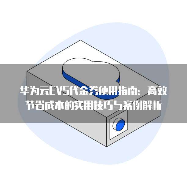 华为云EVS代金券使用指南:高效节省成本的实用技巧与案例解析