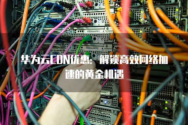 华为云CDN优惠:解锁高效网络加速的黄金机遇