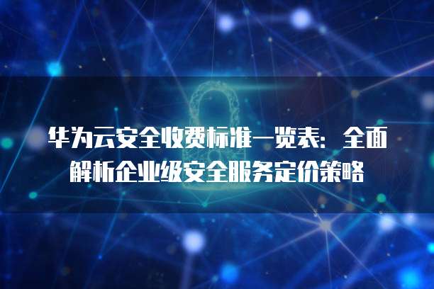 华为云安全收费标准一览表:全面解析企业级安全服务定价策略
