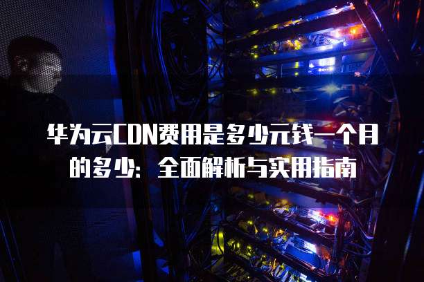 华为云CDN费用是多少元钱一个月的多少:全面解析与实用指南