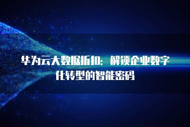 华为云大数据折扣:解锁企业数字化转型的智能密码