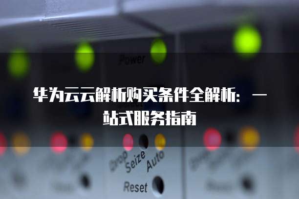 华为云云解析购买条件全解析:一站式服务指南
