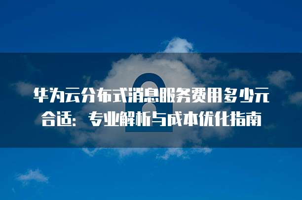 华为云分布式消息服务费用多少元合适:专业解析与成本优化指南