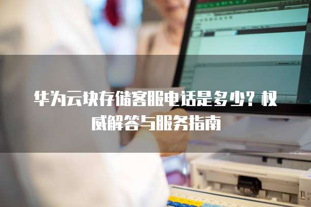 华为云块存储客服电话是多少?权威解答与服务指南