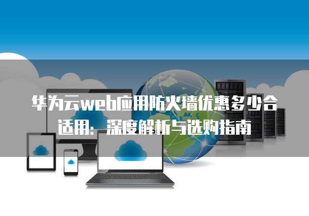 华为云web应用防火墙优惠多少合适用:深度解析与选购指南