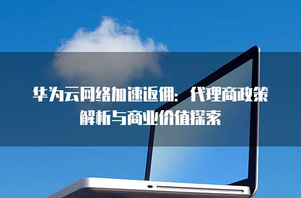华为云网络加速返佣:代理商政策解析与商业价值探索