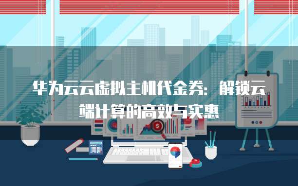 华为云云虚拟主机代金券:解锁云端计算的高效与实惠