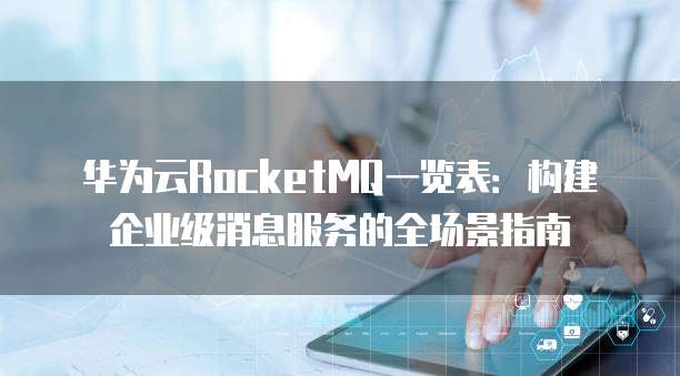 华为云RocketMQ一览表:构建企业级消息服务的全场景指南