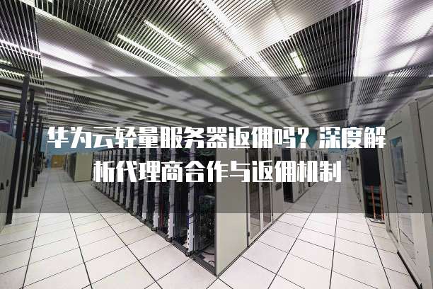 华为云轻量服务器返佣吗?深度解析代理商合作与返佣机制