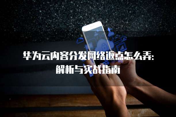 华为云内容分发网络返点怎么弄:解析与实战指南