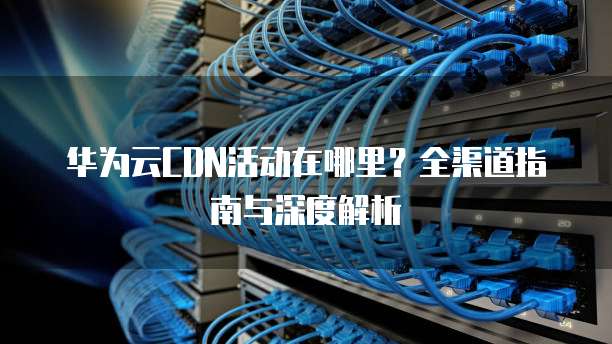 华为云CDN活动在哪里?全渠道指南与深度解析