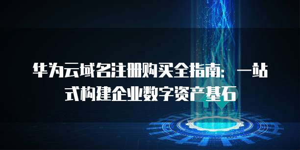华为云域名注册购买全指南:一站式构建企业数字资产基石