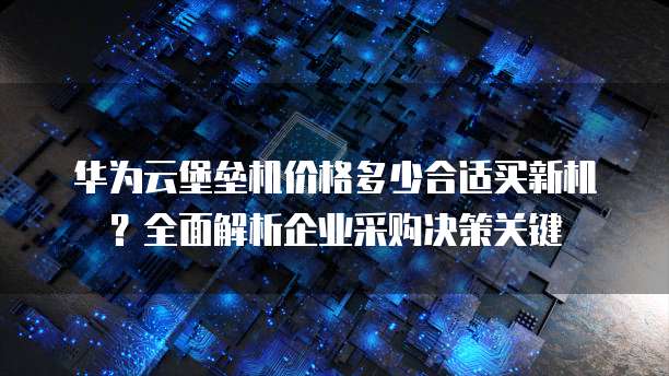 华为云堡垒机价格多少合适买新机?全面解析企业采购决策关键