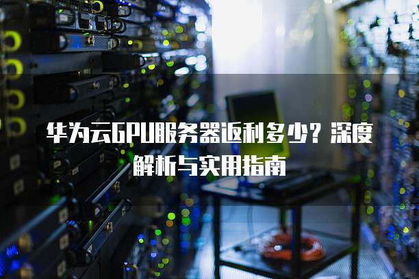 华为云GPU服务器返利多少?深度解析与实用指南