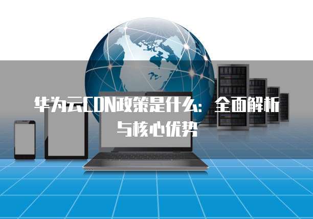 华为云CDN政策是什么:全面解析与核心优势