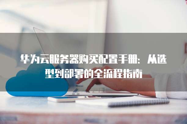 华为云服务器购买配置手册:从选型到部署的全流程指南