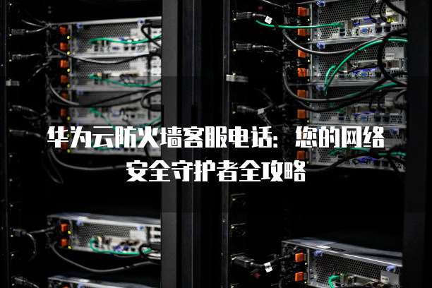 华为云防火墙客服电话:您的网络安全守护者全攻略