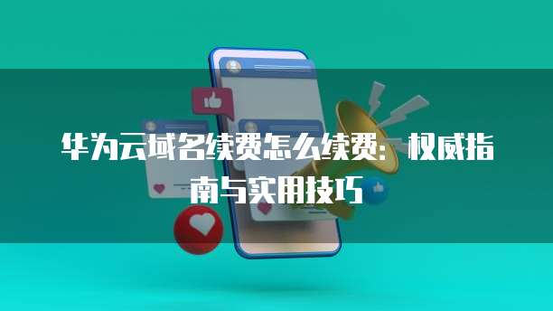 华为云域名续费怎么续费:权威指南与实用技巧