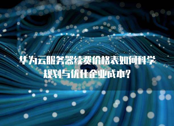 华为云服务器续费价格表如何科学规划与优化企业成本?
