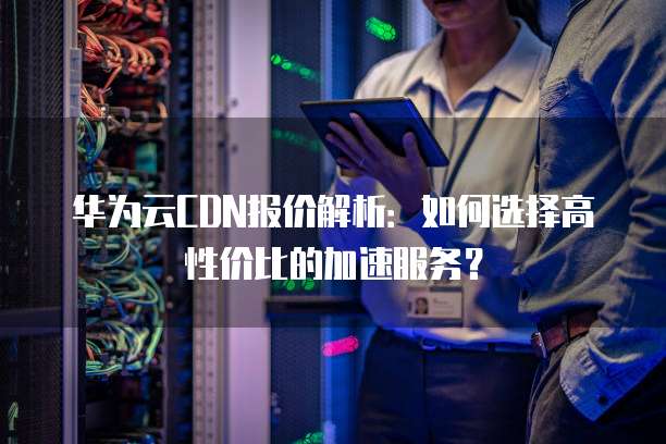 华为云CDN报价解析:如何选择高性价比的加速服务?