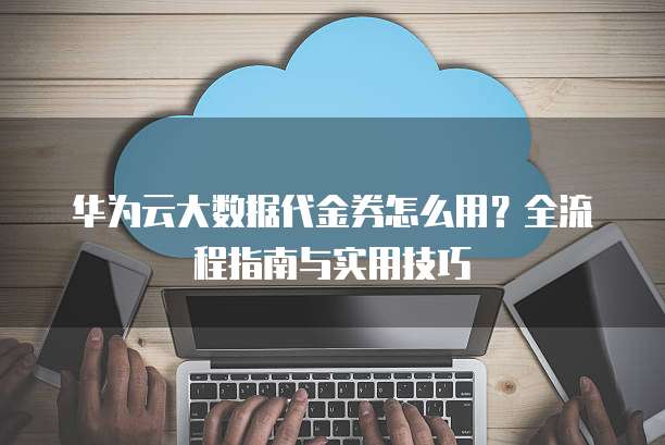 华为云大数据代金券怎么用?全流程指南与实用技巧