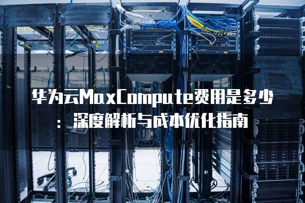 华为云MaxCompute费用是多少:深度解析与成本优化指南
