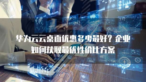 华为云云桌面优惠多少最好?企业如何获取最优性价比方案