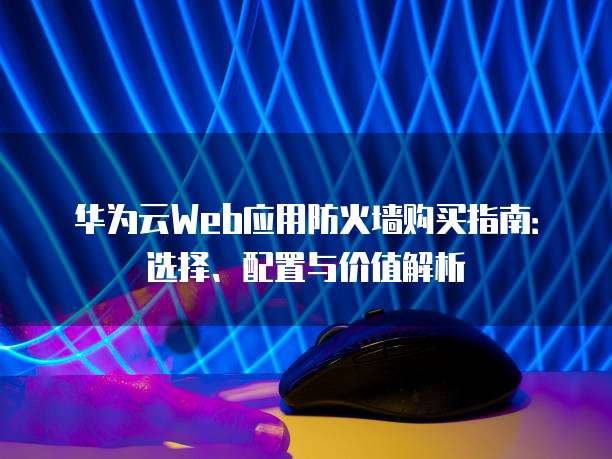 华为云Web应用防火墙购买指南：选择、配置与价值解析