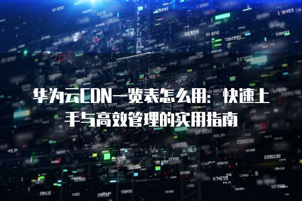 华为云CDN一览表怎么用:快速上手与高效管理的实用指南