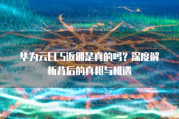华为云ECS返佣是真的吗?深度解析背后的真相与机遇