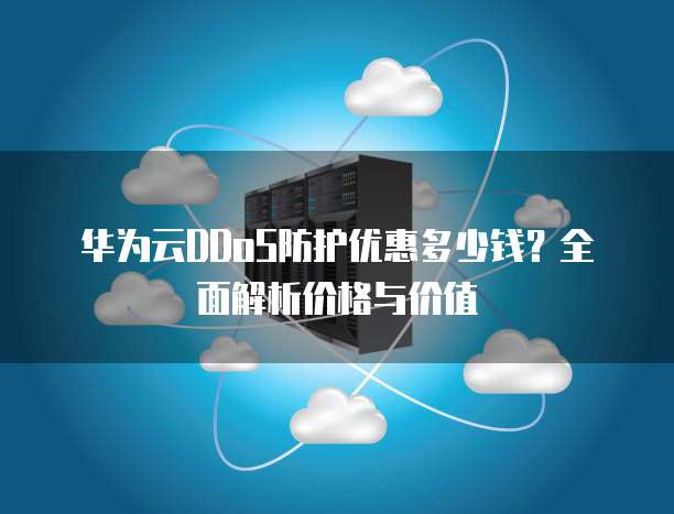 华为云DDoS防护优惠多少钱?全面解析价格与价值