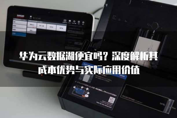 华为云数据湖便宜吗？深度解析其成本优势与实际应用价值