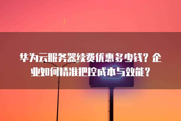 华为云服务器续费优惠多少钱?企业如何精准把控成本与效能?