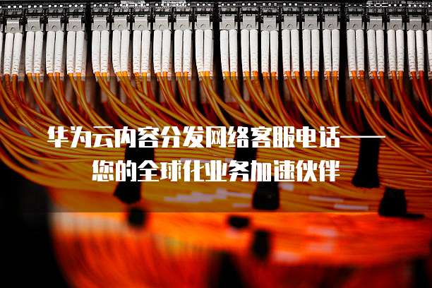 华为云内容分发网络客服电话——您的全球化业务加速伙伴