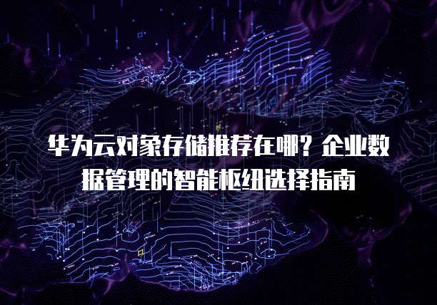 华为云对象存储推荐在哪?企业数据管理的智能枢纽选择指南