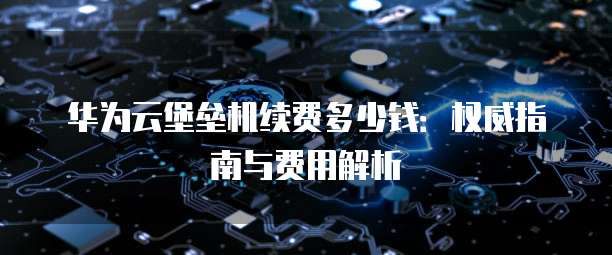 华为云堡垒机续费多少钱：权威指南与费用解析