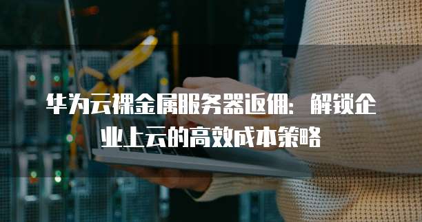华为云裸金属服务器返佣:解锁企业上云的高效成本策略