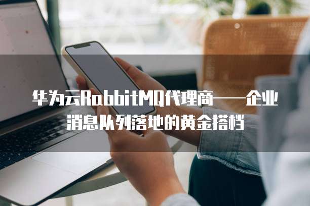 华为云RabbitMQ代理商——企业消息队列落地的黄金搭档