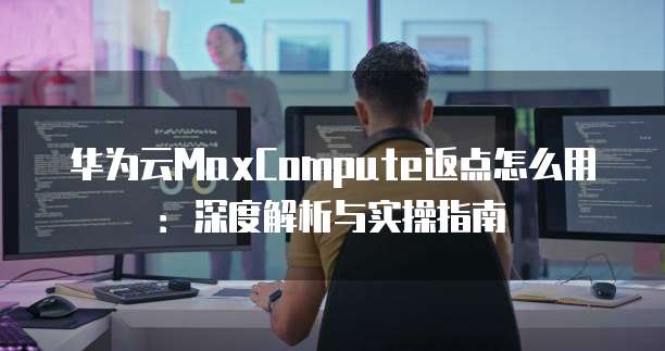 华为云MaxCompute返点怎么用:深度解析与实操指南