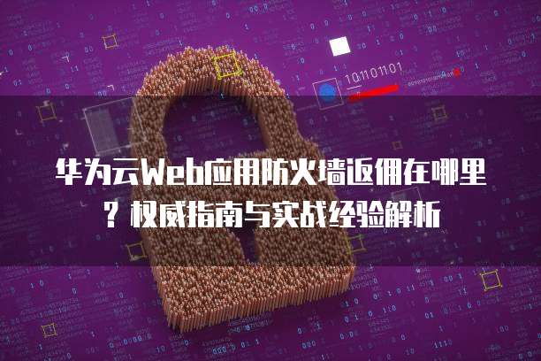 华为云Web应用防火墙返佣在哪里?权威指南与实战经验解析