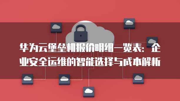 华为云堡垒机报价明细一览表:企业安全运维的智能选择与成本解析