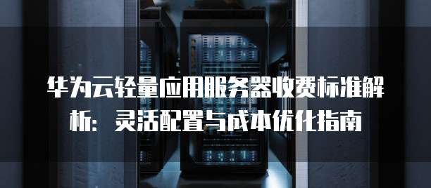 华为云轻量应用服务器收费标准解析:灵活配置与成本优化指南