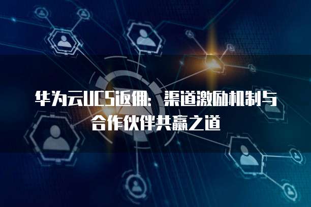 华为云UCS返佣：渠道激励机制与合作伙伴共赢之道